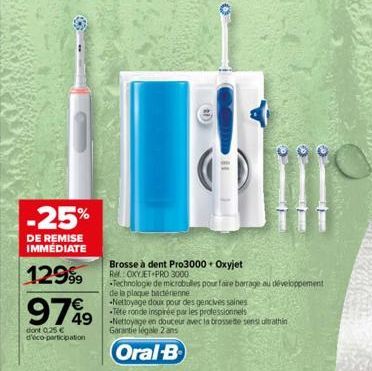 -25%  DE REMISE IMMÉDIATE  129⁹9  97%9  dont 0,25 € d'éco-participation  Brosse à dent Pro3000 + Oxyjet RM CXYJET PRO 3000  Technologie de microbulles pour faire barrage au développement de la plaque 