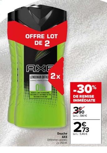 OFFRE LOT DE 2  AXF LENDEMAIN DIFFIC 2x  coers/vstve  0  RETLANE LONDON  TON COMPLETE METO  NEVER  Douche AXE  Différentes variétés 2x 250 ml.  -30%  DE REMISE IMMÉDIATE  3.90  Le L: 7,80 €  2,73  €  