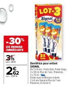 -30%  DE REMISE IMMEDIATE  3%  Le L:25 €  262  LeL: 1747 €  LOT  Signal  Signal,  3X SOML  Signal  Signal  Dentifrice pour enfant SIGNAL  De 3 à 6 ans: Fruits Golo, Fraise Gaga, 3 x 50 ml Plus de 7 an