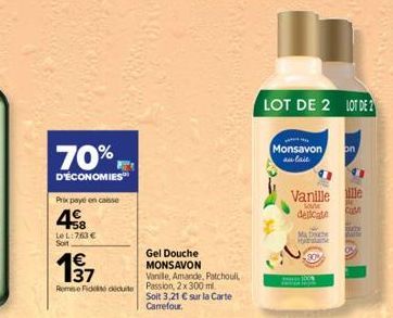 70%  D'ÉCONOMIES  Prix payé en caisse  48  LeL: 763 € Soit  1€  Rome Fideiduite  Gel Douche MONSAVON  Vanille, Amande, Patchoul Passion, 2x 300 ml.  Soit 3,21 € sur la Carte Carrefour.  LOT DE 2 LOT D