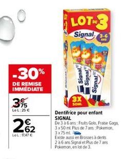 -30%  DE REMISE IMMEDIATE  3%  Le L:25 €  262  LeL: 1747 €  LOT  Signal  Signal,  3X SOML  Signal  Signal  Dentifrice pour enfant SIGNAL  De 3 à 6 ans: Fruits Golo, Fraise Gaga, 3 x 50 ml Plus de 7 an