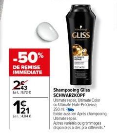 -50%  DE REMISE IMMÉDIATE  -43  Le L:9,72 €  1€  121  Le L: 4,84 €  GLISS  Shampooing Gliss SCHWARZKOPF Ultimate repair, Ultimate Color ou Ultimate Huile Précieuse, 250 ml  Existe aussi en Après champ