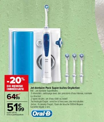 -20%  DE REMISE IMMEDIATE  64%  5199  dont 013€ d'éco-participation  Jet dentaire Pack Super-bulles OxyAction Rel: Jet dentaire SuperBules  5 intensites: nettoyage avec des pressions d'eau intense, no