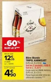 wondu sou  12%  le pack la l:6.99€  -60%  sur le 2  le 2-produd  4.90  tripel  des  bière blonde  tripel karmeliet 8,4% vol 6x33 d  soit les 2 produits: 17,15 €.  soit le l: 4,33 €  existe aussi en ki