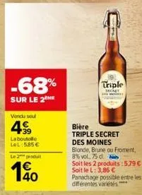 -68%  sur le 2 me  vendu soul  499  laboutolle lol: 5,85 €  le 2 produit  140  €  triple  secret  bière  triple secret des moines  blonde, brune ou froment, 8% vol, 75 d.  soit les 2 produits:5.79 €-s