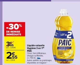 -30%  DE REMISE IMMÉDIATE  365  LeL: 243€  €  255  LeL: 170 €  Liquide vaisselle Hygiène 3 en 1 PAIC  Citron, Sels & Minéraux, Vinaigre ou Menthe, 2x 750 ml.  Autres variétés ou grammages disponibles 