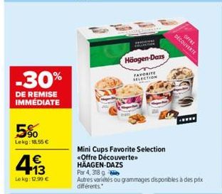 -30%  DE REMISE IMMÉDIATE  5%  Lekg: 18.55 €  €  493  Lekg: 12.99 €  Häagen-Dazs  FAVORITE SELECTION  Mini Cups Favorite Selection «Offre Découverte» HÄAGEN-DAZS  Par 4, 318 g  Autres variétés ou gram