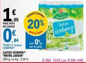 05  prix paye  en caisse  ,84  ticket e.leclerc compris  e.leclerc  ticket  20%  vec la carte  laitue iceberg "notre jardin"  300 g. le kg: 3,50 €.  soit 0.1  sur la carte  notre  jardin  laitue  iceb