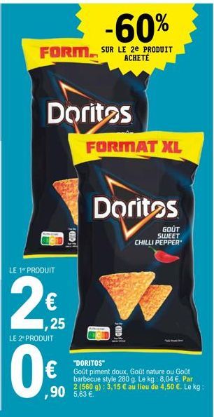 -60%  FORM SUR LE 2E PRODUIT  Doritos  LE 1 PRODUIT  2€  1,25  LE 2* PRODUIT  0€  FORMAT XL  Doritos  GOÛT SWEET CHILLI PEPPER  GID  "DORITOS"  Goût piment doux, Goût nature ou Goût barbecue style 280