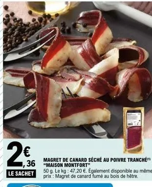 2€  ,36  le sachet  magret de canard séché au poivre tranché "maison montfort"  50 g. le kg: 47,20 €. également disponible au même prix: magret de canard fumé au bois de hêtre. 