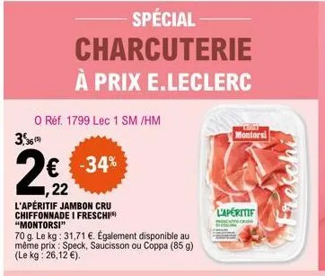 o réf. 1799 lec 1 sm /hm  3,36(5)  spécial charcuterie à prix e.leclerc  -34%  ,22  l'apéritif jambon cru chiffonnade i freschi "montorsi"  70 g. le kg: 31,71 €. également disponible au même prix: spe