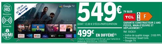 Ultra HD  Resolution  Connectée  HDMI  2.1  139 cm  55" (pouces)  ENET  NETFLIX  SOL  Google TV  Pata  549€  DONT 12,00 € D'ÉCO-PARTICIPATION  499€ EN DIFFÉRE  (1)Après remboursement de 50 € par pour 