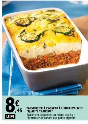 8€  le kg  45 "qualité traiteur"  parmentier à l'agneau à l'huile d'olive  également disponible au même prix kg: parmentier de canard aux petits oignons 