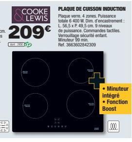 COOKE LEWIS  209€  90  35  PLAQUE DE CUISSON INDUCTION Plaque verre. 4 zones. Puissance totale 6 400 W. Dim. d'encastrement: L. 56,5 x P. 49,5 cm. 9 niveaux de puissance. Commandes tactiles. Verrouill