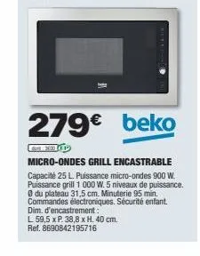 279€ beko  micro-ondes grill encastrable  capacité 25 l. puissance micro-ondes 900 w. puissance grill 1 000 w. 5 niveaux de puissance. du plateau 31,5 cm. minuterie 95 min. commandes électroniques. sé