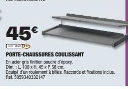 45€  dant XEOP  PORTE-CHAUSSURES COULISSANT  En acier gris finition poudre d'époxy.  Dim.: L. 100 x H. 45 x P. 58 cm.  Equipé d'un roulement à billes. Raccords et fixations inclus. Ref. 5059340332147 