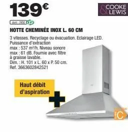 139€  den 12:50 p  hotte cheminée inox l. 60 cm  3 vitesses. recyclage ou évacuation. eclairage led. puissance d'extraction  max: 537 m³/h. niveau sonore  max: 61 db. fourie avec filtre  à graisse lav