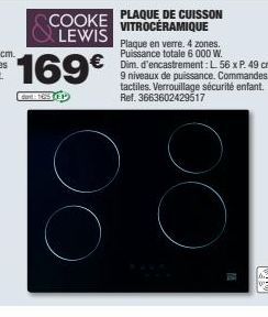 PLAQUE DE CUISSON  COOKE VITROCERAMIQUE LEWIS  169€  Gart: 16511  Plaque en verre. 4 zones. Puissance totale 6 000 W.  Dim, d'encastrement: L 56 x P. 49 cm. 9 niveaux de puissance. Commandes tactiles.