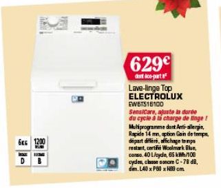 6KG 1200  HIEMG  DB  629€  dont co-part  Lave-linge Top ELECTROLUX EWBT516100  SensiCare, ajuste la durée du cycle à la charge de linge! Mutiprogramme dont Anti-allergie, Rapide 14 mm, aption Gain de 