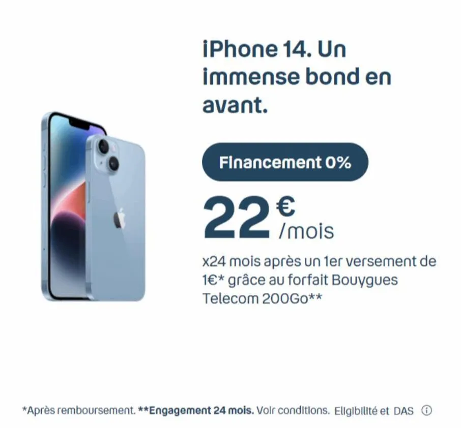 iphone 14. un  immense bond en  avant.  financement 0%  22 mois  €  x24 mois après un 1er versement de 1€* grâce au forfait bouygues telecom 200go**  *après remboursement. **engagement 24 mois. voir c