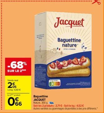 -68%  SUR LE 2  Vendu seul  2%  Lokg: 6,83 €  Le 2 produit  66  Jacquet  Baguettine nature  SE  20  Baguettine JACQUET Nature, 300 g.  Soit les 2 produits: 271€-Soit le kg: 4,52 €  Autres variétés ou 