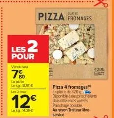 les 2  pour  vendu sel  7%  la pièce  lekg: 18.57 €  les 2 pour  12€  le kg: 14,29 €  pizza fromages  4200  pizza 4 fromages la pièce de 420 g disponible à des prix différents dans différentes varetes