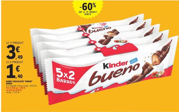 LE 1" PRODUIT  ,49  LE 2º PRODUIT  , 40  BARRE CHOCOLATÉE "KINDER" BUENO  5x 2 barres 215 g Le kg: 16,23 € Par 2 (430 g): 4,89 € au lieu de 6,98 €. Le kg: 11,37 €.  5x2  BARRES  -60%  SUR LE 20 PRODUI