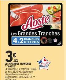 Aoste  Les Grandes Tranches  4.2 OFFERTES  TRANCHES  €  ,51  LES GRANDES TRANCHES "AOSTE"  4 tranches + 2 offertes (150g). Le kg: 23,40 €. Egalement disponibles au même prix: Dégraissées -30% Mat. Gr.