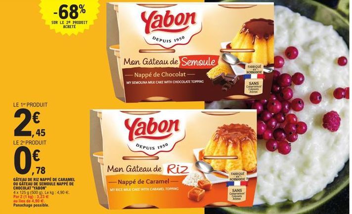 LE 1 PRODUIT  2€  ,45  LE 2º PRODUIT  ,78  GÂTEAU DE RIZ NAPPÉ DE CARAMEL OU GÂTEAU DE SEMOULE NAPPE DE CHOCOLAT "YABON  -68%  SUR LE 2e PRODUIT ACHETE  4x 125 g (500 g). Le kg: 4,90 € Par 2 (1 kg): 3