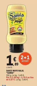 samia  mayo  w  force  1.€.  89  2+1 offert  l'unite  sauce mayo halal "samia"  350 g. le kg: 5,40 €. par 3 (1,05 kg): 3,78 € au lieu  de 5,67 €. le kg: 3,60 € 