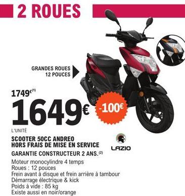 2 ROUES  GRANDES ROUES 12 POUCES  1749¹)  1649€ +100€  L'UNITÉ  SCOOTER 50CC ANDREO  HORS FRAIS DE MISE EN SERVICE GARANTIE CONSTRUCTEUR 2 ANS. (2)  Moteur monocylindre 4 temps Roues: 12 pouces  LAZIO