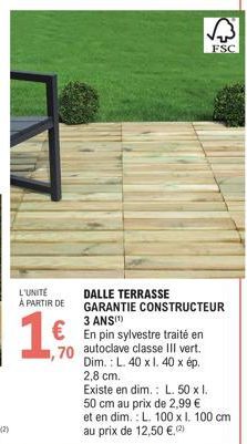 L'UNITE  À PARTIR DE  1.  En pin sylvestre traité en  ,70 autoclave classe III vert. Dim.: L. 40 x I. 40 x ép. 2,8 cm.  DALLE TERRASSE GARANTIE CONSTRUCTEUR  3 ANS(¹)  FSC  Existe en dim.: L. 50 x 1. 