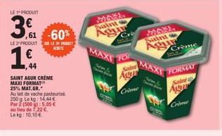 LE PRODUIT  3€  ,61 -60%  LE 2-PRODUIT LE  1,€f  44  SAINT AGUR CRÈME  MAXI FORMAT  25% MAT.GR.  Au lait de vache pasteurise  250 g. Le kg: 14,44€  Par 2 (500 g): 5,05 € au lieu de 7,22 € Lekg: 10,10 