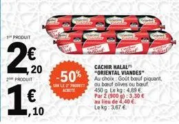 1 produit  4,20  2 produit  1€  -50%  sur le 2 prot  achete  vorratze  cachir halal "oriental viandes" au choix: goût boeuf piquant ou bœuf olives ou boeuf. 450g le kg: 4,89 €. par 2 (900 g): 3,30 € a