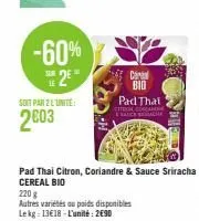 -60%  sur  25  le  soit par 2 l'unité  2003  pad thai citron, coriandre & sauce sriracha cereal bio  220 g  autres variétés ou poids disponibles lekg: 13€18-l'unité: 2€90  cereal bid pad that  coscane