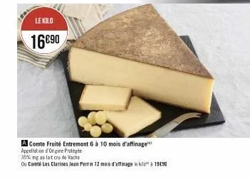 le kilo  16€90  a comte fruité entremont 6 à 10 mois d'affinage appellation origine protégé  35% mg au lat crude vache  ou comté les clarines jean perrin 12 mois d'affinage le kilo à 1990 