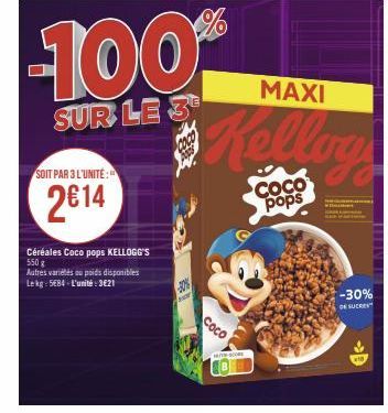 SOIT PAR 3 L'UNITÉ:  2€14  -100%  SUR LE 3  Céréales Coco pops KELLOGG'S 550 g  Autres variétés au poids disponibles  Lekg: 5EB4-L'unité: 3621  Coco  MAXI  COCO pops  Jo  -30%  DE SUCRE 