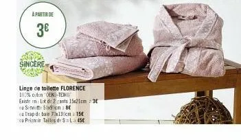 a partir de  3€  sincere  linge de toilette florence  100% coton oeko-tex  existe en lot de 2 gants 15x21cm 3€  o serviette 50x90cm 8€  os drap de bais 70x130cm 15e  peignoir tailles de $=la 45€ 