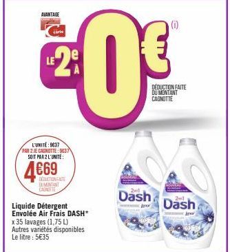 AVANTAGE  carte  LE2⁹  L'UNITÉ: 9837 PAR 2 JE CAGNOTTE: 9837 SOIT PAR 2 L'UNITÉ:  4669  Liquide Détergent Envolée Air Frais DASH* x 35 lavages (1,75 L) Autres variétés disponibles Le litre : 5€35  DED