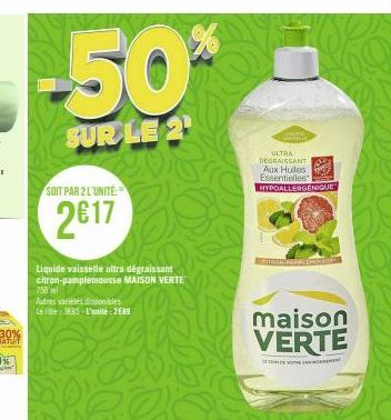 -50%  SUR LE 2¹  SOIT PAR 2 L'UNITE  2017  Liquide vaisselle ultra dégraissant citron-pamplemousse MAISON VERTE  750 ml  Autres variéles disponibles  Le lite EBS L'unité: 2689  ULTRA DEGRAISSANT  Aux 