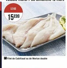 le kg  15€99  filet de cabillaud ou de merlan double 
