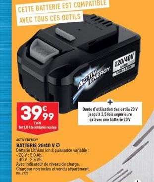 3999  [  8,29 de contribution recyclag  ACTIV ENERGY  BATTERIE 20/40 VO  Batterie Lithium lon à puissance variable:  - 20 V: 5,0 Ah,  AGNERGY 120/40V  & 72.84  -40 V: 2,5 Ah.  Avec indicateur de nivea