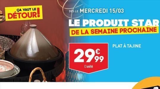 ÇA VAUT LE  DÉTOUR!  DES LE MERCREDI 15/03  LE PRODUIT STAR  DE LA SEMAINE PROCHAINE  2999  L'unité  PLAT À TAJINE  