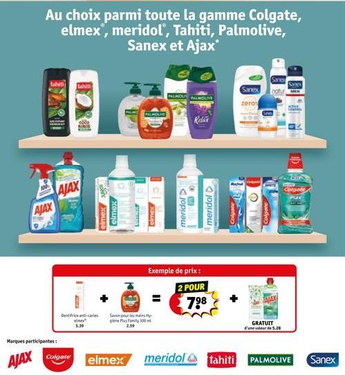 100  Tahiti  AJAX  AJAX  Marques participantes:  Tahiti  Ins  Au choix parmi toute la gamme Colgate, elmex', meridol', Tahiti, Palmolive, Sanex et Ajax*  Dentifrice anti-caries elmex 5.39  elmex elmex