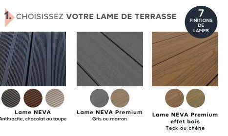 CHOISISSEZ VOTRE LAME DE TERRASSE  Lame NEVA  Anthracite, chocolat ou taupe  Lame NEVA Premium Gris ou marron  Lame NEVA Premium effet bois Teck ou chêne  7  FINITIONS DE  LAMES 