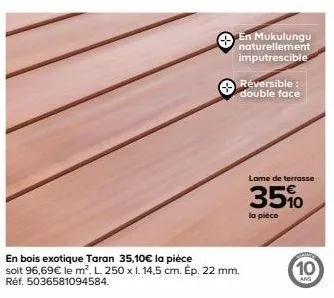 en mukulungu naturellement imputrescible  en bois exotique taran 35,10€ la pièce soit 96,69€ le m². l. 250 x 1. 14,5 cm. ép. 22 mm. réf. 5036581094584.  réversible : double face  lame de terrasse  35%