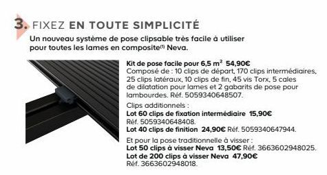 FIXEZ EN TOUTE SIMPLICITÉ  Un nouveau système de pose clipsable très facile à utiliser pour toutes les lames en composite Neva.  Kit de pose facile pour 6,5 m² 54,90€ Composé de : 10 clips de départ, 