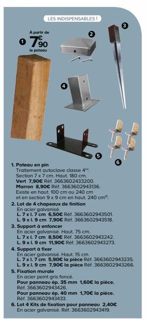 LES INDISPENSABLES!  A partir de  o 7⁹0  le poteau  1. Poteau en pin  Traitement autoclave classe 4**. Section 7 x 7 cm. Haut. 180 cm. Vert 7,90€ Réf. 3663602433200. Marron 8,90€ Réf. 3663602943136. E