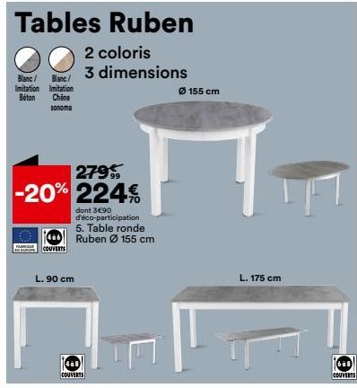 Tables Ruben  2 coloris  3 dimensions  Blanc/ Blanc/ Imitation Imitation Béton Chêne  sonoma  279%  -20% 224€  COUVERTS  dont 3€90 d'éco-participation 5. Table ronde Ruben Ø 155 cm  L. 90 cm  468 COUV