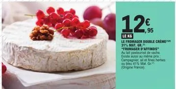 le kg  le fromager double crème 31% mat. gr. "fromager d'affinois" au lait pasteurisé de vache existe aussi au même prix campagnier al et fines herbes ou bleu 41% mat. gr  (origine france). 